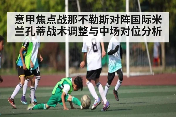 意甲焦点战那不勒斯对阵国际米兰孔蒂战术调整与中场对位分析