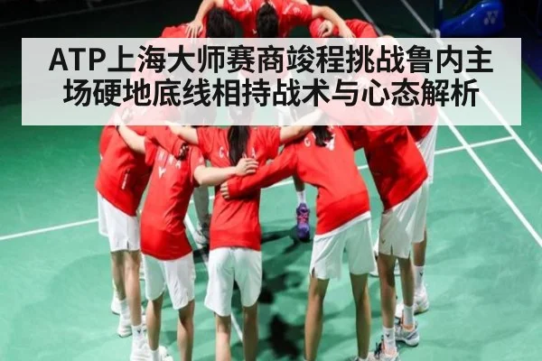 ATP上海大师赛商竣程挑战鲁内主场硬地底线相持战术与心态解析