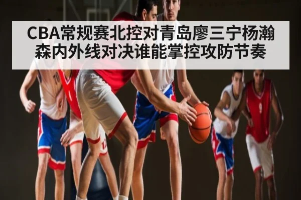CBA常规赛北控对青岛廖三宁杨瀚森内外线对决谁能掌控攻防节奏