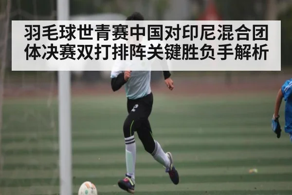 羽毛球世青赛中国对印尼混合团体决赛双打排阵关键胜负手解析