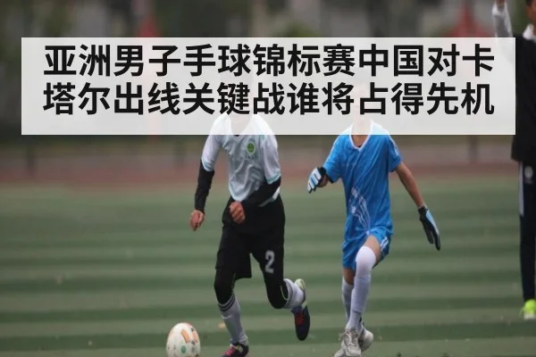 亚洲男子手球锦标赛中国对卡塔尔出线关键战谁将占得先机